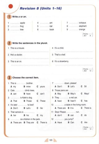 1
2
3
I
wt:teaoran.
.. . apple
... frog
... tree
1 Thisisamouse.
Revision I (Units 1-l6J
4 "..ant
5 ... car
6 ... book
Writethe sentencesin the plural.
4 lt'sachild.
7
8
9
".. octoPus
". . elephant
.. " orange
2 He'sadoctor. 5 That'saleaf.
3 Thisisanox. 6 lt'sastrawberry.
I
Crtoosethecorrectitem.
1 Thisis.. .... ... brother.
Amy
2 Cats. .. climbtrees.
A can
3 ... isKatie'sdog.
A That B Those
4 lt'slate! ".. tobed!
A Don't B Let's
5 Thatcamerais".
A her
B mine C yours
C can't
C These
CGo
cmy
B have
B his
6 ... sixchildreninthepark.
A Thereare B Theyare C Thereis
. .. down,please!
A Don't B Let's C Sit
Thosepensare
A May B May's
They. ..aredcar,
C Mays'
A have B hasn't C has
10 ... atableinthelivingroom.
A Thereare B ltis
11 Stop!Please......... run.
A don't B can
C Thereis
Cdo
12 ... youjump?
A Have B Can C Are
leoints:-1
12x1 't2 I
., 120
 