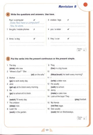 {
Paul/ acomputer
.Yp.e.,.ho.dqep,.
Revision I
O
*r,aethequestionsandanswers.Usehave.
3 snakes/ legs
.P^qee"?aal.h.ave.a.oa"rnpuhec7
1 thegirls/ mobilephones X 4 you/asister r'
2 Anna/adog r'r' 5 they/acar
(go
t.
(watch)TVeveryday.
Thechildren
(sleep)now.
Look!He
(work)inthegarden.
i,:,,121
/eoints:-1
16x2 32 J
G
euttheverbsintothepresentcontinuousor thepresentsimple.
Theboy
(drink)milknow.
"Where'sSue?""She.
". . . (sit)onthesofa."
Mother
(go)toworkeveryday.
Jane
(getup)at8o'clockeverymorning.
) toschoolat9o'clock.
9
10
They
(live)inabighouse.
(Nikos/brush)histeetheverymorning?
I
(write)aletternow.
Heusually
(walk)toschool.
Jenny
(make)acakenow.
Lookattheboys!They.
(play)football.
Myfriends
(not/like)eggs.
Dadusually
(cook)fishonWednesdays.
11
12
13
14
15
16
 