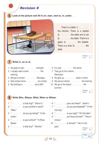 ffi
loof atthepictureandfill in on, near,nertto, in,under.
Thereisatable1), ,.
the kitchen.Thereis a basket
2) ,. . , thetableanda cat
3) , ,, . thetable.Thereisa
glass4).,. , thebasket.
Thereisachair5).. . ,,,,,,, the
table.
*r,, e in,on or at.
1
2
Hegoestobed
I usuallyreadabook
evening.
Wegotoschool,,
Shecomeshome
Mybirthdayis ,."
3
4
5
,, , midnight,
.,,,',..the
Mondays.
sixo'clock.
June25th.
6 lt'scold
7 Theygotothecinema
Saturdays.
8 Hegetsup
9 Weeatourdinner..
10 Wegotothebeach.
summer.
thewinter.
1 ".,., ,-
2 "..,,. .
"Mike."
*r,, e Who,Whose,What,Whenor Where.
. . isthatdog?""Simon's."
. . isyourbrother'sname?"
.. doyougoskiing?""lnthe
. , isyourschool?""lnRose
6
7
(l
(t
morning."
u
..,..,.
tt
,-.
horses."
tt.
,.,.,
Pcun,
pensarethese?""Janet's."
doyoueatbreakfast?""lnthe
isyourbag?""Onthetable."
arethoseanimals?""They're
isAhmed?""He'sinthe
8
I
10
5 " .,., isthatboy?""Dimitris."
122
I Points:- 
5x1 5 I
seveno'clock.
. theevening.
the
/eoint"'-1
10x1 10 J
/rotar:- 1
 100/
 