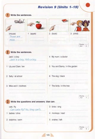 Revision 9 (Units 1-19,
I
writethesentences.
(mouse)
.Tho.Ee"aro...
.mrQp..,
!
writethesentences.
Jack/ aboy
1 Li[ andClare/ ten
2 Sally/ atschool
3 Mikeand|/ brothers
4 Mymum/ adoctor
5 YouandDanny/ inthegarden
6 Thedog/ black
7 Thebirds/ inthetree
1
2
3 birds/ sing
4 monkeyslread
5 snakes/ talk
!
writethequestionsandanswers.Usecan.
cats/ fly
.Can"pah?.fly?.Na,.thpy..can.V,
babies/ drive
/eoint"'-1
3x1 3 I
/eoint",-
5x1 5 I
dolphins/ swim
$rzs
 