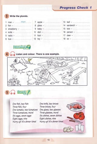,/=,
, $ ) writetheplurals.
I
2
3
4
5
o
man- rnen
fish-
strawberry-
knife-
radio-
bus-
Itr'Frnlua$fi
O i;rz;iListenandcolour.Thereis oneexample.
CG tqsi
)ne fish,twofiah
Threefish,four
)netomato,twotomatoes
Threetomatoeg,more!
1ixe66a,6ovene00o
Eiqhtegqa,nine
Hurryup!It'odinnertime!
7 apple-
8 glass-
9 baby-
10 dish-
11 foot-
12 toy-
)ne knife,twoknivea
Threeknives,four
)ne 6laao,twoglaoaeo
Three6laooeo,more!
)ix dishea,6evendishea
Ei7htdishea,nine
Hurryup!It'odinnertime!
Progress Check I
13 leaf-, ,
14 sandwich-
15 box-
'16 person-
17 deer-
18 ox-
@
-€
A-=r
R_
fi:l
l.-..1 C_a
ffiulJ
13
E4Ftffi_gw-q.6*ry
 