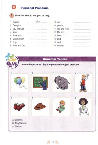 Personal Pronouns
wtite he,she,it, we,you or they.
1 Sophie ehe
2 Georgios
3 youandLisa
4 Mum
5 MarkandI
6 LilyandTom
7 dogs
I MumandDad
9 car
10 pencils
'11youandNick
12 MiaandI
13 book
14 Dad
15 desk
16 children
*€
1y"
Namethe pictures.Saythe personalsubjectpronoun.
6
A:Balloons.
B:They!Woman,
A:She!etc.
16
 