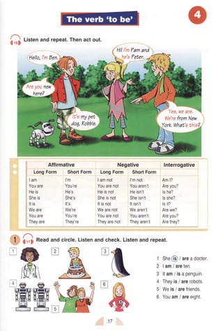 h.,rd
Littenandrepeat.Thenactout.
(Hello,l'mDen.
Hi!I'mPamand
he'ePeter,
Negative
LongForm ShortForm
Yea,weare,
We'refromNew
York,What'athie?.
Interrogative
Aml?
Areyou?
lshe?
lsshe?
lsit?
Arewe?
Areyou?
Arethey?
Affirmative
LongForm
lam
Youare
Heis
Sheis
Itis
Weare
Youare
Theyare
ShortForm
l'm
You're
He's
She's
It's
We're
You're
They're
Iamnot
Youarenot
Heisnot
Sheisnot
Itisnot
Wearenot
Youarenot
Theyarenot
l'mnot
Youaren't
Heisn't
Sheisn't
Itisn't
Wearen't
Youaren't
Theyaren't
1 She@/areadoctor,
2 |am/ areten.
3 ltam/ isapenguin.
4 Theyis/ arerobots.
5 Weis/ arefriends.
6 Youam/ areeight.
Listenand check.Listenand repeat.
O G Readandcircle'
'ffiffik
17
 