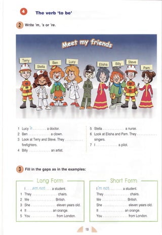 *r,, a 'rt, 's or 're.
Lucy'9
Ben
firefighters.
4 Bil[
The verb 'to be'
adoctor.
aclown.
anartist.
1
2
3 LookatTerryandSteve.They
I am no|
They
We
She ,
It
You
t- ';:ft
astudent.
chairs.
British.
1'mnot
They
We
She ,,
It
You
,=
'..;
1
2
3
,4
'5
1B
@
rill inthegapsasintheexamples:
elevenyearsold.
anorange,
fromLondon.
5 Stella anurse.
6 LookatElishaandPam.They
singers.
I apilot.
'.-...'= t a''41
'..;;a.,a
astudent,
chairs,
British.
elevenyearsold.
anorange.
fromLondon.
 