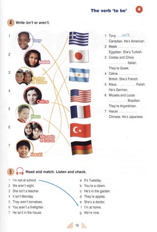 2
€
writeisnt or aren't.
1 l'mnotatschool.
2 Wearen'teight,
3 Sheisn'tateacher,
4 ltisn'tMonday.
5 Theyaren'ttomatoes.
6 Youaren'tafirefighter.
7 Heisn'tinthehouse.
The verb 'to be'
Tony, |en't
Canadian.He'sAmerican.
Melek,, , ,
Egyptian.She'sTurkish,
CostasandChloe
Italian,
They'reGreek.
C6line
British,She'sFrench.
Klaus, , Polish.
He'sGerman,
MicaelaandLucas
,,,, Brazilian.
They'reArgentinian,
7 Haruki
Chinese.He'sJapanese.
3
4
@ €j
@
a
G€l
R€
ffi1gG5
REEj
RFT
E
;
5
6
7
G G Readandmatch'Listenand check.
a
b
c
d
e
t
g
It'sTuesday.
You'reaclown.
He'sinthegarden,
They'reapples.
She'sadoctor,
I'mathome,
We'renine,
19
 