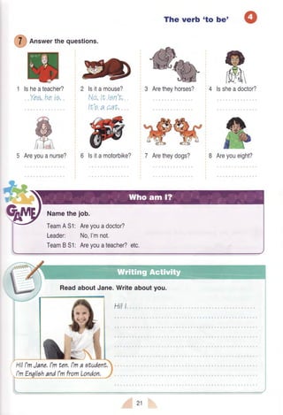 ffi on"werthequestions.
lsheateacher?
,.Yo,a,,he,te.
2 lsitamouse?
No,tt tgn'f,.
It'g a cat.
The verb 'to bet
4 lssheadoctor?
7 Aretheydogs? 8 Areyoueight?5 Areyouanurse?
ffilsitamotorbike?
*rl|+ ,r:ir
Namethejob.
TeamA51: Areyouadoctor?
Leader: No,I'mnot.
TeamB51: Areyouateacher?etc.
ReadaboutJane.Writeaboutyou.
Hi!I
HilI'mJane,l'mtcn,l'ma student,
21
 