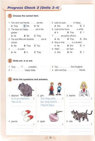 Progress Gheck 2 (Units 3-4)
write am,isor are.
1 Tony
21.,,
@
Cnoosethecorrectitem.
1 TomandIarefriends.,. . .
A They @wr c
2 Theboysarehappy,
garden.
AHe BWe C
3 YouandMikearestudents.
. areten.
He
areinthe
They
areat
5 LookatLayla. ishappy.
AShe BHe C lt
6 Lookatthehorse. iswhite.
Alt BThey C I
7,, . areooliceofficers.
A He B They C She
8 Amyisnine., isastudent.
AHe BShe C lt
9 Hello! amSam.
A She BHe cl
school,
A We B They
4 isapen.
AHe Blt
c
c
You
They
t.5. a student.
happytoday.
(t
re-,,/
2
3 You
4 JohnandSue
fromEngland.
friends.
#
writethequestionsandanswers.
1 elephant 2 girls
le it an elephant
Yea,it ig,
3 teacher
?2 Are they 7irle
No,theyaren't,
They'reboye,
fl$
4 pencils 5 apple
22
 