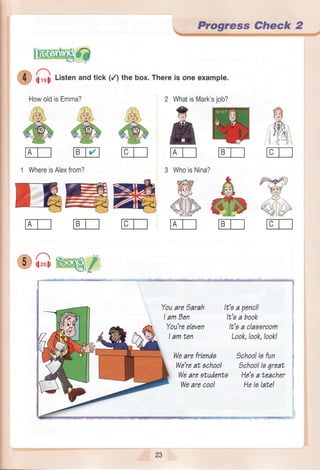 i1rsliListenandtick (/) the box.Thereis oneexample.
HowoldisEmma? 2 WhatisMark
&
n
1 WhereisAlexfrom? 3 WhoisNina?
FFFEE=t,:,r,ff:J7--r Ii4] fF------I' ':, ZftaR 1.", I---r_-J- _-rJ .--aj
Kitr
Youare)arah
IamDen
You'reeleven
Iamten
Wearefriends
We'reat achool
Wearestudenta
Wearecool
, Progre,$s Ctreck 2-Wqq.g*s%3ry5qeqe.4,s". .&r.-. "
It'aa pencil
It'aa book
It'sa claasroom
Look,look,look!
)chooliafun
)chooliagreat
He'aa teacher
Heis latel
t
r
i
:
ffi
5',*'$
ffiri :-i ,
rcT_l
,pg
"9lry(€i'l
)7.
/--a-l
zr, (l] x.vJl#1'
rcT_l
'sjob?
mtEt-t
A
@tE-l-t
23
 