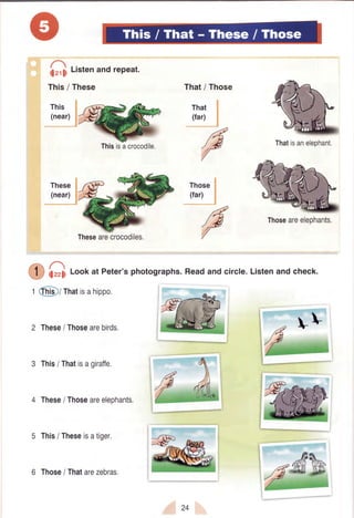 i!r,li l-i.tenandrePeat.
This/ These
This
(near)
That/ Those
That
(far)
These
(near)
i;zz;1Lookat Peter'sphotographs.Readandcircle.Listenandcheck.
Those
i
(far) I
/d
/4
1.9
/
Thisisacrocodile. Thatisaneleohant.
Thoseareeleohants.
Thesearecrocodiles.
t @l rhatisahipPo'
2 These/ Thosearebirds.
3 Thisi Thatisagiraffe,
4 These/ Thoseareelephants.
5 This/ Theseisatiger,
6 Those/ Thatarezebras.
24
 