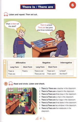 hr.$ t-istenandrepeat.Thenactout.
.--_
Whatisthereon
Thereis
Thereare
Affirmative
LongForm ShortForm
There's
Negative
LongForm ShortForm
Interrogative
Thereisnot Thereisn't lsthere?
Therearenot Therearen't Arethere?
hz+liReadandcircle.Listenandcheck.
1qfere 9/Thereareateacherintheclassroom.
2 Thereis/Thereareaboardintheclassroom,
3 Thereis/Therearethreeboysintheclassroom,
4 Thereis/Thereareachairintheclassroom.
5 Thereis/Therearefourbagsintheclassroom.
6 Thereis/Therearethreedesksintheclassroom.
7 ThereisiTherearetwowindowsintheclassroom.
8 Thereis/Therearefivenotebooksinthe
classroom.
Thereiaa book,
27
 
