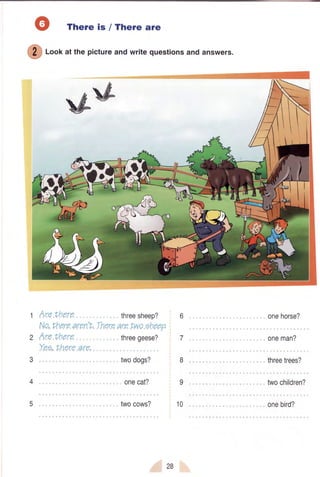 There is / There are
ffi
f-oofatthepictureandwritequestionsandanswers.
#*
1 Are there , threesheep?
Ne,.Vherearon'L.Thereare Lweeheep.
2 Are there threegeese?
Yeo,.Lhereare,
3 ,,, twodogs?
4
5 . twocows?
6
7
8
I
10
onehorse?
oneman?
threetrees?
twocninrenl
onebird?
28
 