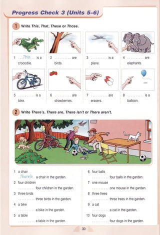 Progress Gheck 3 (Units 5-6)
writerhis, That,rheseor rhose.
1 Thie isa
crocodile. birds. elephants.
l
Y]ll
/l
l
6 are
strawberries,
7
erasers.
are
balloon.
Write lhere's , Thereare,Thereisnt or Therearen't.
1 achair
,,There'oachairinthegarden.
2 tourchildren
fourchildreninthegarden.
3 threebirds
, threebirdsinthegarden.
4 abike
abikeinthegarden.
5 atable
atableinthegarden,
6 fourballs
7 onemouse
8 threetrees
9 acat
10 fourdogs
fourballsinthegarden,
onemouseinthegarden,
threetreesinthegarden.
acatinthegarden.
fourdogsinthegarden,
30
 