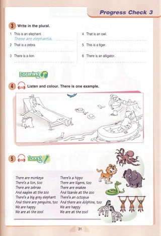 @
*t,,e intheplural.
Thisisanelephant.
Theaeare elephanf,a,
Thatisazebra.
3 Thereisalion.
lEffidO
O itrutiListenandcolour.Thereis oneexample.
^4,
^xp@
eA,s€/ sre-^
wfu,Therearemonkeya There'aahippo /h:{ ail-
There'aalion,too Therearetigera,too ^ Bllt p ffi
T:;',ff,'::r:,ezooT:;',:::;:::nezooffi#wdP*-D
There'sabiqqreyelephantThere'sanoctopua T-il-ft-
Andthereii penquina,too Andtherearedolphino,too A V V V
weareh'ppy wearehuppy
ffi%*n n frl
::::':."'oo'
*':':,:::'::"
Progre,ss Check 3
@.:Et:itr.*r:lj{+ili*ilrii,lltllljrllitl' iittwfrttt:it; irijtititiiwi.t#
4 Thatisanowl.
5 Thisisatiger.
6 Thereisanalligator,
%eK'
31
 