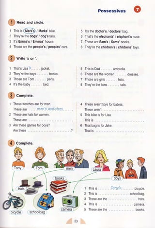 O
n""d andcircle.
-/--.
1 Thisir Qtar$) / Marks'bike.
2 They'rethedogs'/dog'stails.
3 lt'sEmma'si Emmas'house.
4 Thosearethepeople's/ peoples'cars.
@ *t*e's or'.
Gomplete.
Thesewatchesareformen.
Theseare men'7waf,Cheg
Thesearehatsforwomen.
Theseare
Arethesegamesforboys?
Arethese
Possessives
It'sthedoctor's/ doctors'bag.
That'stheelephants'i elephant'snose.
TheseareSam's/ Sams'books.
They'rethechildren's/ childrens'toys,
ThisisDad umbrella.
Thesearethewomen dresses.
Thosearegirls hats.
They'rethelions tails.
Thesearen'ttoysforbabies.
Thesearen't
ThisbikeisforLisa.
Thisis
ThatbagisforJake.
Thatis
5
6
7
8
5
6
7
8
1 That'sLisa'6., .
2 They'retheboys
3 ThoseareTom ,
4 lt'sthebaby
jacket.
books.
pens.
bed.
?
@ Corplete.
1
2
3
4
5
Thisis
Thisis
Thesearethe
Thisis
Thesearethe
bicycle.
schoolbag.
hats,
camera.
books.
b@
33
Tony'e
 