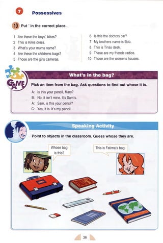 O Possessives
ffi eut'in thecorrectplace.
1 Arethesetheboys'bikes?
2 ThisisKimsdress.
3 What'syourmumsname?
4 Arethesethechildrensbags?
5 Thosearethegirlscameras,
6 lsthisthedoctorscar?
7 MybrothersnameisBob.
8 ThisisTinasdesk.
9 Thesearemyfriendsradios.
10 Thosearethewomenshouses.
Pickan itemfrom the bag.Ask questionsto find out whoseit is.
A: lsthisyourpencil,Mary?
B: No,itisn'tmine.lt'sSam's.
A: Sam,isthisyourpencil?
C: Yes,itis.lt'smypencil.
Pointto objectsin the classroom.Guesswhosetheyare.
Wn.r.Org
 