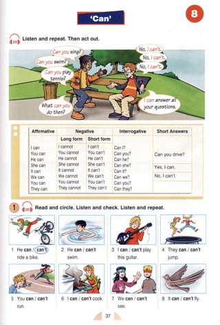 ff
t'"tenandrepeat.Thenact out.
|Canyou
,cu,yoiuwim?)
No.lcan't.,
b-- {
W,:,ffiu,youfi
tennia?
Affirmative
Ican
Youcan
Hecan
Shecan
Itcan
Wecan
Youcan
Theycan
cananawer
Negative
Longform Shortform
Icannot Ican't
Youcannot Youcan't
Hecannot Hecan't
Shecannot Shecan't
Itcannot ltcan't
Wecannot Wecan't
Youcannot Youcan't
Theycannot Theycan't
Interrogative
Canl?
Canyou?
Canhe?
Canshe?
Canit?
Canwe?
Canyou?
Canthey?
yourqueotiona,
ShortAnswers
Canyoudrive?
Yes,I can.
No,lcan't.
lleol)Readand circle.Listenand check.Listenand repeat.
1 Hecan/(cfrtr
ridea bike.
5 Youcoil/ can't
run.
2 Hecan/ can't
swim.
{n
6 | can/ can'tcook.
3 | can/ can'tplay
thisguitar.
7 WeGoni can't
see.
4 Theyc?ni can't
jump.
37
8 ltcan/ can'tfly.
 