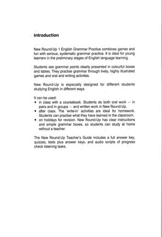 Introduction
NewRound-Up1EnglishGrammarPracticecombinesgamesand
funwithserious,systematicgrammarpractice.lt isidealforyoung
learnersinthepreliminarystagesofEnglishlanguagelearning.
Studentsseegrammarpointsclearlypresentedincolourfulboxes
andtables.Theypractisegrammarthroughlively,highlyillustrated
gamesandoralandwritingactivities.
New Round-Upis especiallydesignedfor ditferentstudents
studyingEnglishindifferentways.
Itcanbeused:
o in classwitha coursebook.Studentsdo bothoralwork- in
pairsandingroups- andwrittenworkinNewRound-Up.
o afterclass.The 'write-in'activitiesare idealfor homework.
Studentscanpractisewhattheyhavelearnedintheclassroom.
o on holidaysforrevision.NewRound-Uphasclearinstructions
andsimplegrammarboxes,so studentscanstudyat home
withoutateacher.
TheNewRound-UpTeacher'sGuideincludesa fullanswerkey,
quizzes,testsplusanswerkeys,and audioscriptsof progress
checklisteningtasks.
 