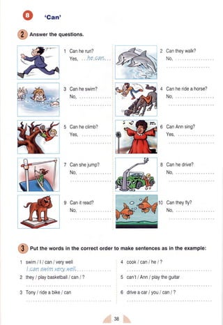 tGant
@
on"*er thequestions.
1 Canherun?
Yes, he can.
3 Canheswim?
No,
Canheclimb?
Yes,
Canshejump?
No,
Canitread?
No,
Cantheywalk?
No,
Canherideahorse?
No,
CanAnnsing?
Yes,
Canhedrive?
No,
10 Cantheyfly?
No,,,
4 cooklcanlhel?
5 can't/ Ann/ playtheguitar
6 drivea carI youI canI ?
c)
o {
.o (2
@
ert the words in the correctorderto makesentencesas in the example:
1 swimlllcan/verywell
! can sutimverywqll,,
2 they/ playbasketball/ canI ?
3 Tony/ rideabike/ can
3B
 