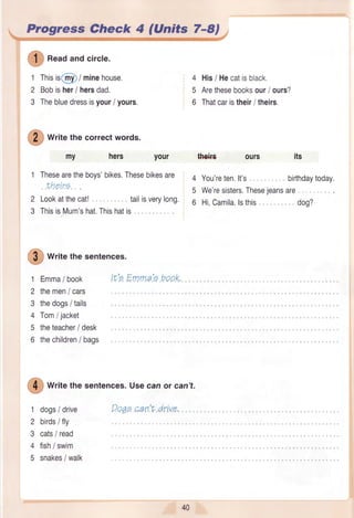 Prryre€:,{heek 4,filnite 7-8/
I
n""dandcircle.
1
2
3
Thisis6l) / minehouse.
Bobisher/ hersdad.
Thebluedressisyour/ yours.
my
4
5
6
4
5
62
3
1
2
3
4
5
6
I
writethesentences.Usecanor can't.
dogs/ drive
birdsi fly
cats/ read
fish/ swim
snakes/ walk
Qo^p.p.an.:t.drive"1
2
3
4
5
I
wtitethecorrectwords.
youl
Thesearetheboys'bikes.Thesebikesare
..theirE...
Lookatthecat! .... tailisverylong.
ThisisMum'shat.Thishatis.
I
wtitethesentences.
Emma/ book
themen/ cars
thedogs/ tails
Tom/ jacket
theteacher/ desk
thechildren/ bags
Itr'p.EmmalE.boo.K,.
His/ Hecatisblack.
Arethesebooksour/ ours?
Thatcaristheir/ theirs.
You'reten.lt's .... birthdaytoday.
We'resisters.Thesejeansare
Hi,Camila.lsthis .... dog?
I
*:€+ffi
 