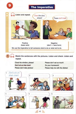 G, t,",enandrePeat. Closethedoor,
pleaoe!
Weusetheimperativeto tellsomeonewhatto do or whatnotto do.
il.oti Matchthe sentenceswiththe pictures.Listenandcheck.Listenand
repeat.
Positive
(baseverb)
Closethewindow,please!
M
Pleasedon'ttakephotos!
?leaaedon'ttalk!
Negative
(don't+ bareform)
Pleasedon'teatsomuch!
Doyourhomework!
Pleasehelpmewiththedishes!
Don't stLon
thaL charr!
42
 