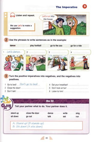 The Imperative
tlssll Listenand repeat.
@
U." thephrasesto writesentencesasintheexampte:
Can€e
1 Let'edance,
playfootball gotothezoo
Eatyourbreakfast!
Don'tlookather!,
Listentohiml ,.
gofora ride
4
@
tutn the positiveimperativesinto negatives,and the negativesinto
1
2
3
positives.
Gotobedt Don'tqo to bed!
Closethedoor!
Don'ttalk!
4
5
6
*=@
WeuseLet'sto makea
suggestion.
5aJ
.n
F
Tellyour partnerwhatto do. Yourpartnerdoes it.
standup
sitdown
closethedoor
goout
dance
talk
write
eat
D:
)Land up!@ sLandeup)
7tLdown!(A ertedown)
43
 