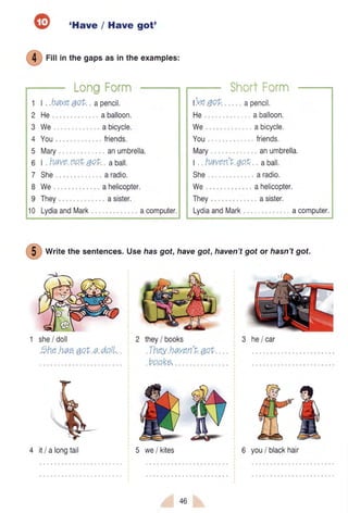 'Have / Have got'
f4) ritt inthegapsasintheexamptes:
:-/
1 | haveqot apencil.
2 He aballoon.
3 We abicycle.
4 You friends.
5 Mary anumbrella.
6 | havenoL7oL aball,
7 She aradio,
8 We ahelicopter.
9 They asister.
10 LydiaandMark acomputer.
(ve 4ot
He
We
You
Mary
apencil.
aballoon.
abicycle.
friends.
anumbrella.
t haven't.qoL aball.
She aradio.
We ahelicopter.
They asister.
LydiaandMark acomputer.
Writethe sentences.Use hasgot, havegot, haven'tgotor hasnt got.
she/ doll
the hae qoL a doll.
they/ books
Thev haven'f. rtntt trvJ ttavvtr u vJvt
pooK9,
3 he/car
fffr5 we/ kites4 itI a longtail
46
6 you/ blackhair
 
