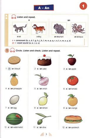wka cal adog anelephant
a + consonant(b,c,d,f,9,h,i, k,l,m,tr,p,g,r,s,t,v,w,x,y,z)
an+ vowelsound(a,e,i,o,u)
hosliCircle.Listenandcheck.Listenand repeat.
1 @/ anbiscuit
4 a lanpineapple 5 a lanonion 6 alantomato
7 al anegg 8 a lanlemon
anoctopus
loz$ ListenandrePeat.
a
(
/ anapple
@/ anorange
3a
o
I
-
a/ ancake
9a
10 alanwatermelon 11 a/anolive 12 alansandwich
 