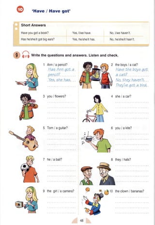 'Have / Have got'
Short Answers
Haveyougotabook?
Hashe/she/itgotbigears?
Yes,l/wehave.
Yes,he/she/ithas.
No,l/wehaven't.
No,he/she/ithasn't.
hsz11Writethe questionsand answers.Listenand check.
1 Anniapencil?
HaeAnn7ot a
.pencil?
Yee,ehehae.
3 you/ flowers?
theboysI acat?
Havethe boyeqot
- -^+2a uav?
No,they haven't.
,Thqy'ueqof a brrd,
5 Tom/aguitar?
7 hela ball?
9 thegirl/ acamera?
4 she/acar?
you/ akite?
8 they/ hats?
-'#tO theclown/ bananas?
48
 