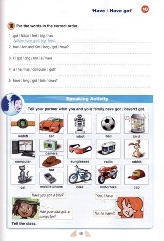 'Have / Have @got'
,@,
tl# Putthe words in the correctorder.
w
1 got/ NikosI IeetI big/ has
Nrkoeha,eqot big feeh.
2 hau/ AnnandKim/ longI gotI have?
3 |/ gotI dogI not/a/have
4 alhe/hasicomputerlgot?
5 have/ longI gotltails/ cows?
Tellyour partnerwhatyou and your family havegotI haven'tgot.
t);
birdwatch car ball
l#iradio
cat mobilephone
Haveyou6ota bikeT
Haoyourdad6ot
l.-..--..---
tYea,lhave,
camera
robot
sunglassescomputer rabbit
,computer?
49
No,hehaan't,
 