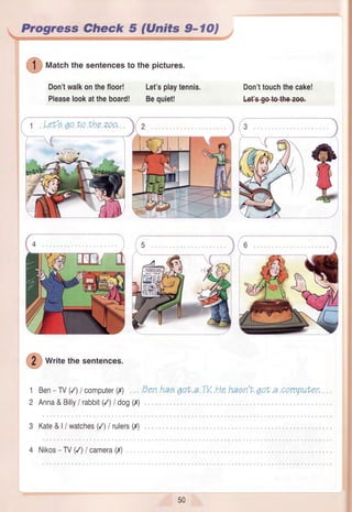 Progress Check 5 (Unfts 9- lO,
( 1 ) mut"hthe sentencesto the pictures.
Don'twalkonthefloor! Let'splaytennis.
Pleaselookattheboard! Bequiet!
Don'ttouchthecake!
tefs€ele+he+e+
e
( 2 ) writethesentences.
1 Ben-N (/) / computer(I)
2 Anna&Billy/ rabbit(/) I dog(x)
3 Kate&|/ watches(/) I rulers(,Y)
4 Nikos- TV(/) / camera(,Y)
/XtlT.
50
 