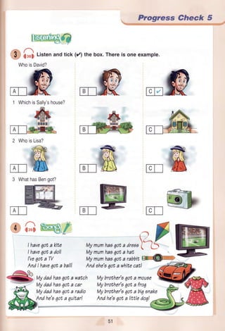 Progress Check 5
.f il.rti Listenandtick (rz)thebox.Thereis oneexample.
WhoisDavid?
2 WhoisLisa?
Mymumhaa6ota dreaa
Mymumhaa6ota hat
Mymumhaaqot, ,uiaitre€Fffi
lvlybrother'oqota moueo
Mybrother'a6ota froq
lvlybrother'aqota biqonake
Andhe's6ota littledoq!
MIK
1 WhichisSally'shouse?
E]
3 WhathasBengot?
iOGW/
I haveqota kite
I haveqota doll
I'veqota W
Mydadhaaqota watch
ITTI
?-l
AndI have6ota ball! Andahe's6ota whitecat!
8 wizli2zziiTo,,
ffna
tie'agcta4u!+'ari
51
 