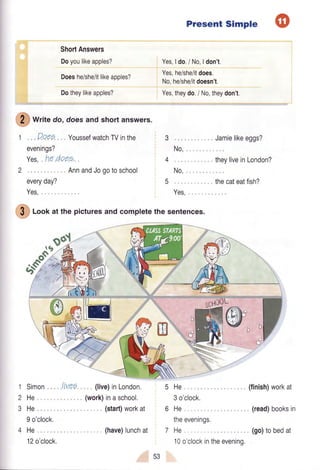 ShortAnswers
Doyoulikeapples?
Doeshe/she/itlikeapples?
Dotheylikeapples?
Present Simple
Yes,ldo./No,ldon't.
Yes,he/she/itdoes.
No,he/she/itdoesn't.
Yes,theydo./ No,theydon't.
fr writ" do,doesandshortanswers.
1 ,Doee YoussefwatchTVinthe
evenings?
YeS,ne AOe).
2
everyday?
Yes,
AnnandJogotoschool
3
4
5
$ loof at the picturesandcompletethe sentences.
No,
No,
Yes,
Jamielikeeggs?
theyliveinLondon?
thecateatfish?
o
-LJ
1 Simon livee
2He
3He
9 o'clock.
4He
12o'clock.
(live)inLondon.
(work)inaschool.
(start)workat
(have)lunchat
5He
3 o'clock.
6He
theevenings,
7He
10o'clockintheevening,
(finish)workat
(read)booksin
(go)tobedat
53
 