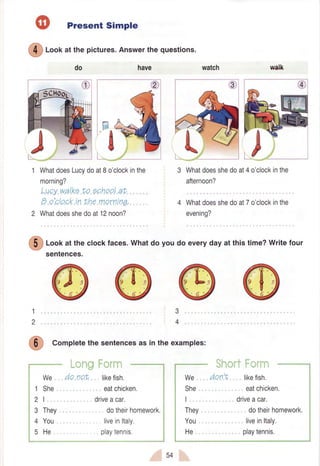 Present Simple
@
loof<at the pictures.Answerthe questions.
have
WhatdoesLucydoat8o'clockinthe
morning?
Lucywalkato echoolat
B o'clockin the mornrnq.
Whatdoesshedoat12noon?
do watch walk
3 Whatdoesshedoat4o'clockinthe
afternoon?
4 Whatdoesshedoat7o'clockinthe
evening?
1
2
3
4
5
dotheirhomework.
liveinltaly.
playtennis.
@
loof at the clockfaces.Whatdo you do everyday at this time?Writefour
sentences.
1
2
3
4
,4?
(,ti J Completethe sentencesas in the examples:
:irl
We
She
I
They
You
He
do not likefish.
eatchicken.
driveacar.
dotheirhomework,
liveinltaly.
playtennrs.
We
She
I
They
You
He
donf, likefish.
eatchicken.
driveacar,
54
 