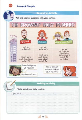 Tlmt-
4:00-
5:00_
7:0O_
9:00-
Present Simple
Ask and answerquestionswithyour partner.
get up
goto work
get up
goto work
finishwork
woshthe dishes
wotchTV
finishwork
cookdinner
reodo book
wotch TV
get up
goto school
havelunch
dohomework
wotchTV
goto bed
Doeail,iii qii up
at 7o'clock? Ye,s,hedii;: Dii
AmyandJackqet
upat 7o'clock?
Writeaboutyour daily routine.
58
 