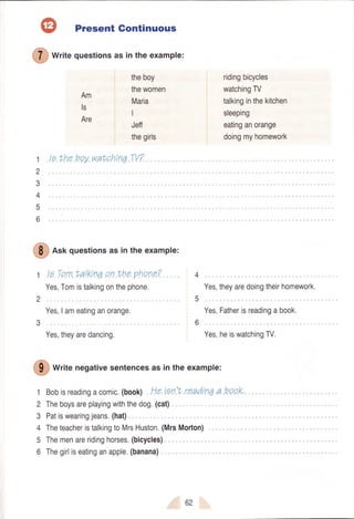 Present Gontinuous
I
wtitequestionsasintheexample:
theboy
thewomen
Maria
I
Jeff
thegirls
Am
ls
Are
Ie.lhe.hey.watohirra.W7.
ridingbicycles
watchingTV
talkinginthekitchen
sleeping
eatinganorange
doingmyhomework
1
2
3
4
5
6
3
I
e"f questionsasintheexample:
Yes,Tomistalkingonthephone. Yes,theyaredoingtheirhomework.
Yes,Iameatinganorange. Yes,Fatherisreadingabook.
Yes,theyaredancing. Yes,heiswatchingW.
I
write negativesentencesas in theexample:
Bobisreadingacomic.(book).He.iqnlt.rQadinqa.hoo.k,.
Theboysareplayingwiththedog.(cat)
Patiswearingjeans.(haQ.
TheteacheristalkingtoMrsHuston.(MrsMorton)...
Themenareridinghorses.(bicycles)
Thegirliseatinganapple.(banana)
6
€ur=
 