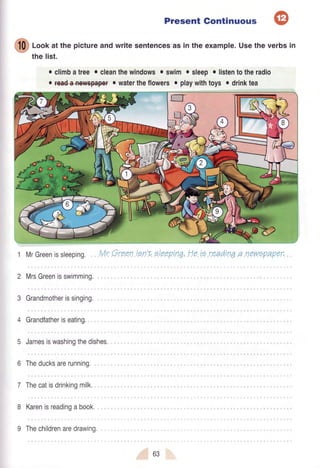 Present Gontinuous
ffi
loof atthepictureandwritesentencesasintheexample.Usetheverbsin
the list.
o climbatree o cleanthewindowso swimo sleepo listentotheradio
. f€a+a+ew€pep€#r watertheflowerso playwithtoys o drinktea
MrGreenissleeping.
MrsGreenisswimming.
Grandmotherissinging,
Grandfatheriseating.
5 Jamesiswashingthedishes.
Mr Greentsn't oleepinq,Heie readtnqa newzpaper.
Theducksarerunninq...
Thecatisdrinkingmilk.
8 Karenisreadingabook.
9 Thechildrenaredrawing.
63
 