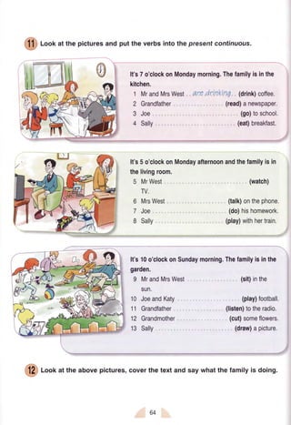 (f f ) Loof at the picturesand put the verbs intothepresent continuous.
It's7o'clockonMondaymorning.Thefamilyisinthe
kitchen.
1 MrandMrsWest, are dri,nkrnq (drink)coffee.
2 Grandfather
3 Joe
4 Sally
(read)anewspaper.
(go)toschool.
(eat)breakfast.
It's5o'clockonMondayafternoonandthefamilyisin
thelivingroom.
5 MrWest
TV.
6 MrsWest
7 Joe
8 Sally
(watch)
(talk)onthephone.
(do)hishomework.
(play)withhertrain.
It's10o'clockonSundaymorning.Thefamilyisinthe
garden.
9 MrandMrsWest
sun.
10 JoeandKaty
11 Grandfather
12 Grandmother
13 Sally
(sit)inthe
(play)football.
(listen)totheradio.
(cut)someflowers,
(draw)apicture.
(!?) foof at the abovepictures,coverthetextandsaywhatthefamilyis doing.
b4
 