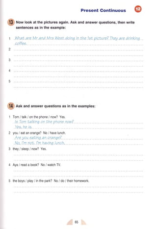 Present Gontinuous @
I
no* bok at the picturesagaln.Askandanswerquestions,thenwrite
sentencesas Inthe example:
1 "What.ara.lykandMrp..Wp.Et.dpin0,in.ttnB.tginture?.They.aradrinKna..
.opffea.
2
3
5
I
A*f andanswerquestlonsasintheexamples:
1 Tomltalklonthephone/ no#?Yes.
.laLemLalkina.on.thep.hone,now?.....
.Yea.he.ia.....
2 you/ eatanorange?No/ havelunch.
.Arey.eu.eatr<inea0.aranga?... .,.........
.No.l'm.notr',,1.1vt.hayjnaIund,h,
3 they/ sleep/ nov/?Yes,
4 Aya/ readabook?No/ watchW.
5 theboys/ play/ inthepark?No/ do/ thelrhomework.
Cuub
 