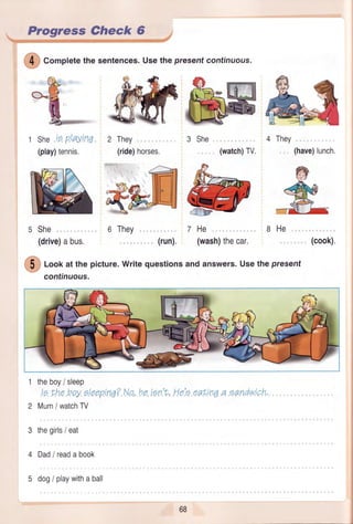 - Progress Gheck 6 r
She,i.s.pla,yil'tq.
(play)tennis.
s She
(drive)abus.
6 They
(run).
"orplete
the sentences.Usethepresent continuous.
3 She
(watch)TV.
4 They
(have)lunch.
7He
(wash)thecar.
8He
(cook).
@
look at the picture.Writequestionsand answers.Usethe present
continuous.
1
2
3
4
5
theboy/ sleep
le LheboyeleeprnA?,N,o,he!en't,.Hole,ea,ttn0a eandwtch.
Mum/ watchTV
thegirls/ eat
Dad/readabook
dog/ playwithaball
 