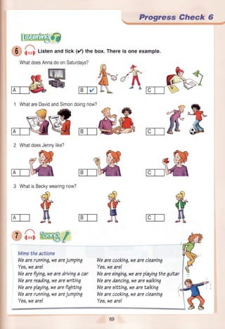 Progress Check 6
lE.@,,J?
'O G Listenandtick(/) thebox.Thereis oneexample.
WhatdoesAnnadoonSaturdays?
#ru *fu'firc-n1 WhatareDavidandSimondoingnow?
2 WhatdoesJennylike?
3 WhatisBeckywearingnow?
{
Mimetheactions
Wearerunning,wearejumpin7
Yeg,wearel
Weareflyinq,wearedrivinqa car
Wearereadinq,wearewritin7
Weareplayin6,wearefi7hting
Wearerunning,wearejumpin7
Wearecookin6,wearecleaninq
Yeg,weare!
Weareoinqin6,weareplayin7the7uibar
Wearedancin6,wearewalkinq
Weareaittinq,wearetalkin4 i
Wearecookin6,wearecleanin7
Yeg,weare!
sA
€"€
Yea,weare!
le€'s&*xsffisw.pw.W*-qry_:"j:'r'-
:-' -
IATI
oa,
 
