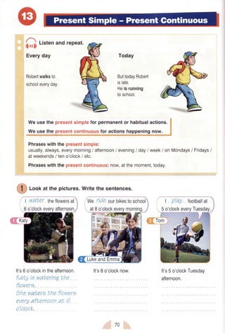 [],
t,rren and repeat.
Everyday
Robertwalksto
schooleveryday.
Today
ButtodayRobert
islate.
Heisrunning
toschool.
Weusethe presentsimplefor permanentor habitualactions.
We usethe presentcontinuousfor actionshappeningnow.
Phraseswiththepresentsimple:
usually,always,everymorning/ afternoon/ evening/ day/ week/ onMondays/ Fridays/
atweekends/ teno'clock/ etc.
Phraseswiththepresentcontinuous:now,atthemoment,today.
/--;
( | ) Lookat the pictures.Writethe sentences.
I water theflowersat
6o'clockeveryafternoon.
It's6o'clockintheafternoon.
KaLyta waLertnqLhe
flowere.
the waLerethe flowere
everyaf'ernoon at 6
o'clock.
V.Vgnde ourbikestoschool
at8o'clockeverymorning,
It's8o'clocknow.
I PlaY footballat
5o'clockeveryTuesday.
It's5o'clockTuesdav
afternoon.
70
 