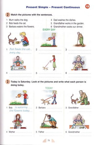 Present Simple - Present Gontinuous
@
f,t|"t"hthe pictureswith the sentences.
Mumwalksthedog.
Bobfeedsthecat.
Barbarawaterstheflowers.
1
2
3
4 Dadwashesthedishes.
5 Grandfatherworksinthegarden.
6 Grandmothercooksourdinner,
EVERYDAY
Dobfeeds the caf,
everyday,
3
6
@
tod"y is Saturday.Lookat the picturesandwritewhateachpersonis
doingtoday.
Bob ie waterin7
Lheflowere f,oday,
Barbara 3 Grandfather
71
TODAY
4 Mother 5 Father 6 Grandmother
 