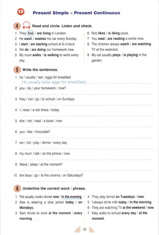 f5, Present Simple - Present Gontinuous
/_:l
(9 if..fi Readand circle.Listenand check.
1 They@ t arelivinginLondon, 6 Roblikes/ islikingpizza.
2 Hewash/ washeshiscareverySunday, 7 Youreadlarereadingacomicnow.
3 |start/ amstartingschoolat9o'clock. 8 Thechildrenalwayswatchi arewatching
4 Wedo/ aredoingourhomeworknow. TVattheweekend,
5 Mymumwalks/ iswalkingtoworkevery I Mycatusuallyplays/ isplayinginthe
day, garden.
@
writethesentences.
t he/ usuallyI eatI eggsforbreakfast
He ueuallyeate e1qgfor breakfaeL.
2 you/ do/ yourhomework/ now?
3 theyI nolI go/ toschool/ onSundays
4 |/ wearI areddress/ today
5 sheI notI readla book/ now
6 youI likelchocolate?
7 we/ not/ play/ tennis/ everyday
8 mymum/ talk/ onthephone/ now
9 Steve/ sleep/ atthemoment?
10 theboys/ go/ tothecinema/ onSaturdays?
@
UnOerlinethecorrectword/ phrase.
1 Patusuallycooksdinnernow/ intheevening, 4 TheyplaytennisonTuesdaysi now.
2 Alexis wearinga bluejackettoday/ on 5 |alwaysdrinkmilktoday/ inthemorning.
Mondays. 6 TheyarewatchingTVattheweekend/ now.
3 Samdrivestoworkatthemoment/ every 7 Katywalkstoschooleveryday/ atthe
morning. moment.
72
 