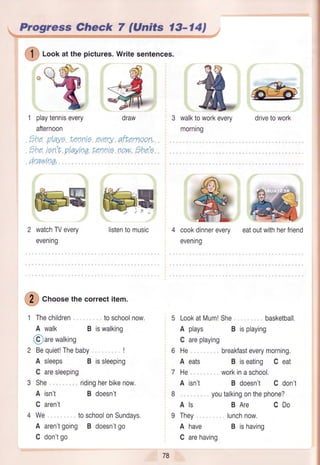 Progress Gheck 7 (Units l3-l4l
/1
('l J Lookat the pictures.Writesentences.
:.r'
"q
1 playtennisevery
afternoon
the playe Lennie every
thq, ren't playtngtennie
drawinq,
@5
watchTVevery
evening
@
Crroosethecorrectitem.
1 Thechildren
A walk
@arewalking
2 Bequiet!Thebaby
toschoolnow.
B iswalking
draw
afLernoon,
now.the'e
walktoworkevery
morning
drivetowork
A sleeps B issleeping
C aresleeping
She ridingherbikenow,
A isn't B doesn't
C aren't
We toschoolonSundays.
A aren'tgoing B doesn'tgo
C don'tgo
cookdinnerevery
evening
eatoutwithherfriend
LookatMum!She, basketball,
A plays B isplaying
C areplaying
He breakfasteverymorning.
A eats B iseating C eat
He workinaschool.
A isn't B doesn't C don't
youtalkingonthephone?
Als BAre CDo
They lunchnow.
A have B ishaving
C arehaving
listentomusic
78
 