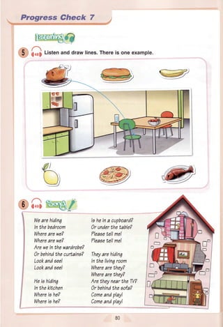 Progress Check 7
.r;..A
'qy- rl+ell
n
1l+sll i-
Wearehiding
Inthebedroom
Wherearewe?
Wherearewe?
AreweinthewardrobeT
0r behindthecurtains?
Lookandseel
Lookandaee!
Heiohidin7
Inthekitchen
Whereiahe?
Whereis he?
Iaheina cupboard?
0r underthetable?
?leaaetellme!
Tleasetell mel
Theyarehidinq
Inthelivin7room
Wherearethey?
Wherearebhey?
AretheyneartheW?
0r behindtheaofa?
Comeandplayl
Comeandplay!
t-,
.tt..iltr*1J,rffiW')
Listenanddrawlines.Thereis oneexample.
ct
D
o

E.
-'-I '-l= €
-FF
 