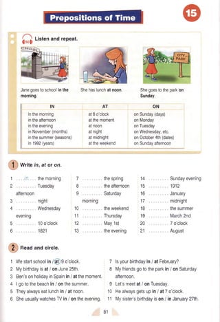 fi
t,",enandrepeat.
Janegoestoschoolinthe
morning.
IN
inthemorning
intheafternoon
intheevening
inNovember(months)
inthesummer(seasons)
in1992(years)
Shehaslunchatnoon.
AT
at8o'clock
atthemoment
atnoon
atnight
atmidnight
attheweekend
Shegoestotheparkon
Sunday.
ON
onSunday(days)
onMonday
onTuesday
onWednesday,etc.
onOctober4th(dates)
onSundayafternoon
cHodl-
-
!
C
wri,e in,ator on.
1in
2.
afternoon
3
4
evening
5
6
themorning
Tuesday
night
Wednesday
10o'clock
1821
7
8
9.
morning
10
11
12
13
thespring
theafternoon
Saturday
theweekend
Thursday
May1st
theevening
Sundayevening
. 1912
, January
midnight
. , thesummer
March2nd
. 7o'clock
,, August
14
15
16
17
18
19
20
21
1 Westartschoolin/@ 9o'clock,
€
t""d andcircle.
2
3
4
5
6
Mybirthdayisat/ onJune25th.
Ben'sonholidayinSpainin/ atthemoment.
Igotothebeachin/ onthesummer,
Theyalwayseatlunchin/ atnoon,
SheusuallywatchesTVin/ ontheevening,
7 lsyourbirthdayin/ atFebruary?
8 Myfriendsgototheparkin/ onSaturday
afternoon.
9 Let'smeetat/ onTuesday,
10 Healwaysgetsupin/ at7o'clock,
11 Mysister'sbirthdayison/ inJanuary27th.
81
 
