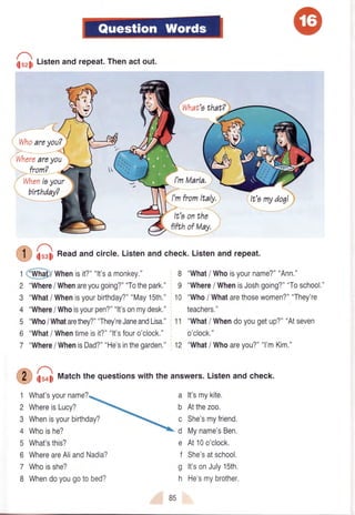 i;u,j t-:ttenand repeat.Thenact out.
*rl,rr*r,irrl'l
Whereareyou
from?
Whenioyour
birthdayT
What'athat?
I'mMaria,
8 "What/ Whoisyourname?""Ann."
9 "Where/ WhenisJoshgoing?""Toschool."
10 "Who/ Whatarethosewomen?""Thev're
teachers."
11 "What/ Whendoyougetup?""Atseven
o'clock."
12 "What/ Whoareyou?""l'mKim,"
I'mfromltaly.
It'aonthe
fifbhof May,
ilurli n""d and circle.Listenand check.Listenand repeat.
2
3
4
5
6
7
1
2
3
4
5
6
7
8
a lt'smykite.
b Atthezoo.
c She'smyfriend.
d Myname'sBen.
e At10o'clock.
f She'satschool.
g lt'sonJuly15th.
h He'smybrother.
r @l whenisit?""lt'samonkey."
"Where/ Whenareyougoing?""Tothepark."
"What/ Whenisyourbirthday?""May15th."
"Where/ Whoisyourpen?""lt'sonmydesk."
"Who/Whatarethey4""They'reJaneandLisa."
"What/ Whentimeisit?""lt'sfouro'clock."
"Where/ WhenisDad?""He'sinthegarden."
huolifUatchthe questionswith the answers.Listenand check.
What'syourname?
WhereisLucy?
Whenisyourbirthday?
Whoishe?
What'sthis?
WhereareAliandNadia?
Whoisshe?
Whendoyougotobed?
B5
 