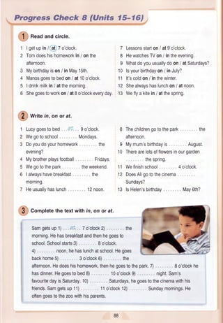 0
*""d andcircle.
1
2
Igetupin/,at 7o'clock.
Tomdoeshishomeworkin/ onthe
afternoon,
Mybirthdayison/ inMay1Sth.
Manosgoestobedon/ at10o'clock.
Idrinkmilkin/ atthemorning.
Shegoestoworkon/ at8o'clockeveryday.
O
*r,,e in,onorat.
1
2
3
4
5
6
Lucygoestobed ai
Wegotoschool
Doyoudoyourhomework
evening?
Mybrotherplaysfootball
Wegotothepark
Ialwayshavebreakfast
morning.
Heusuallvhaslunch
3
4
5
6
7 Lessonsstarton/ at9o'clock.
8 HewatchesTVon/ intheevening.
9 Whatdoyouusuallydoon/ atSaturdays?
10 lsyourbirthdayon/ inJuly?
11 lt'scoldon/ inthewinter.
12 Shealwayshaslunchon/ atnoon,
13 Weflyakitein/ atthespring,
9o'clock,
Mondays.
the
Fridays.
theweekend.
the
12noon.
8 Thechildrengotothepark
afternoon.
9 Mymum'sbirthdayis August.
10 Therearelotsofflowersinourgarden
thespring.
11 Wefinishschool , 4o'clock,
12 DoesAligotothecinema
Sundays?
13 lsHelen'sbirthdav May6th?
the
{9 ) Cotplete the textwith in, on or at.
SamgetsuP1) aL 7o'clock2) the
morning.Hehasbreakfastandthenhegoesto
school.Schoolstarts3) 8o'clock.
4) noon,hehaslunchatschool,Hegoes
backhome5) 3o'clock6) the
afternoon,Hedoeshishomework,thenhegoestothepark.7)
hasdinner.Hegoestobed8) 10o'clock9)
favouritedayisSaturday.10)
friends.Samgetsup11)
Saturdays,hegoestothecinemawithhis
110'clock12)
8 o'clockhe
night.Sam's
oftengoestothezoowithhisparents,
88
Sundaymornings,He
 