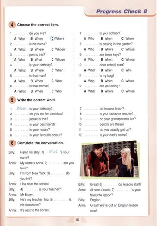 @
Crroosethecorrectitem.
doyoulive?
Who B When
ishisname?
What B Where
penisthis?
Who B What
t VVhen isyourbirthday?
2 doyoueatforbreakfast?
3 , , jacketisthis?
4 . . , isyourbestfriend?
5 .,., isyourhouse?
6 ,,, ,,. isyourfavouritecolour?
@
Corpletetheconversation.
Billy: Hello!I'mBilly.1) WhaE,'syour
name?
Anna: Myname'sAnna,2)
from?
Billy: I'mfromNewYork,3).,,, . . do
youlive?
Anna: I liveneartheschool.
Billy: 4). isyourteacher?
Anna: MrBrown.
Billy: He'smyteacher,too.5) . . . ,, is
hisclassroom?
Anna: lt'snexttothelibrary.
areyou
7
8
I
10
11
12
Billy: Great!6) dolessonsstart?
Anna: Atnineo'clock.7) ,. , 'syour
favouritelesson?
Billy: English.
Anna: Great!We'vegotanEnglishlesson
now!
89
, Prosress Gheck I
isyourbirthday?
A What B Where C
isthatman?
A Who B When C
isthatanimal?
A What B When C
isyourschool?
A Who B When C Where
,, isplayinginthegarden?
A Who B Where C Whose
arethesekeys?
A Who B When C Whose
doesschoolstart?
A What B When C Who
ismybag?
A Who B When C Where
areyoudoing?
A What B Where C Whose
dolessonsfinish?
isyourfavouriteteacher?
doyourgrandparentslive?
pencilsarethese?
doyouusuallygetup?
isyourdad'sname?
@wn.r.
C Whose
C Whose
When
Who
10
11
12
What
@
wri,ethecorrectword.
 