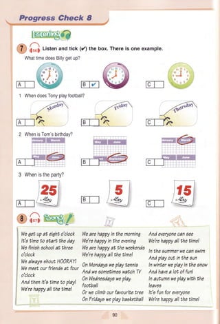 1 Progress Check 8 _,
u i;so$Listenandtick(/) thebox.Thereis oneexample.
WhattimedoesBillygetup?
1 WhendoesTonyplayfootball?
/<"6
mt
2 WhenisTom'sbirthday?
ffire
rr 12
n'"J
8
76
ffiw
@ffi@
rc@
ffry
3 Whenistheparty?
@4ft4/
We6etupat eiqhto'clock
It'atimeto start theday
Wefiniahachoolat three
o'clock
WealwayoahoutH))RAY!
Wemeetourfriendoat four
o'clock
Andthenit'o timeto play!
We'rehappyallthetimel
Wearehuppyinthemorninq
We'rehappyintheevenin7
Wearehuppyat theweekenda
We'rehappyallthetime!
0nMondayowaplaytennis
AndwesometimeawatchW
0nWedneadayoweplay
football
0r weclimbourfavouritetree
0nFrtdayaweplaybaaketball
Andeveryonecan6ee
We'rehappyallthetimel
Intheaummerwecanawim
Andplayoutintheaun
Inwinterweplayinthesnow
Andhavea lot offun!
Inautumnweplaywiththe
leavea
It's funforeveryone
We'rehappyallthetimel
90
 